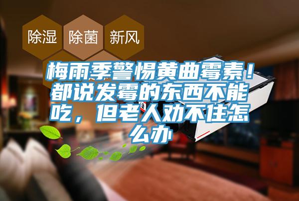 梅雨季警惕黃曲霉素！都說發(fā)霉的東西不能吃，但老人勸不住怎么辦